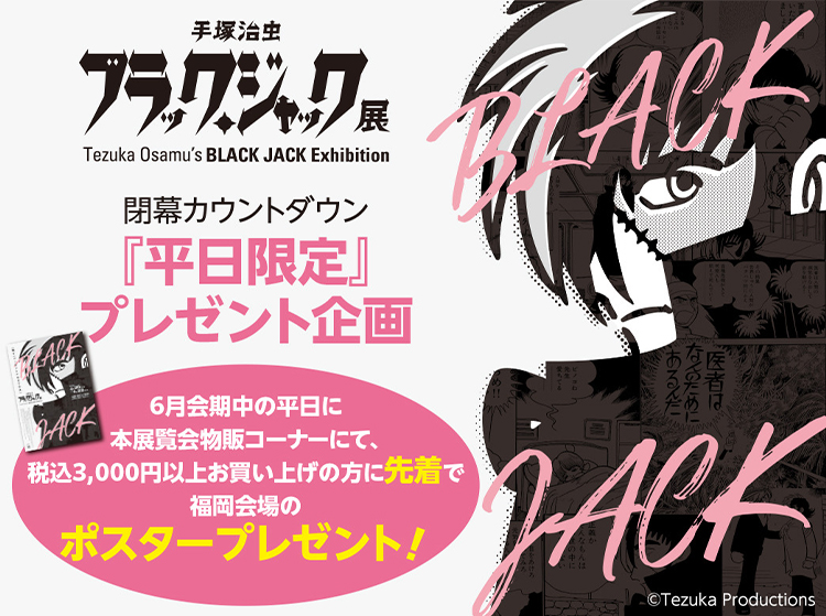 「手塚治虫 ブラック・ジャック展」閉幕カウントダウン『平日限定』プレゼント企画｜6月会期中の平日に本展覧会物販コーナーにて、税込3,000円以上お買い上げの方に先着で福岡会場のポスタープレゼント！