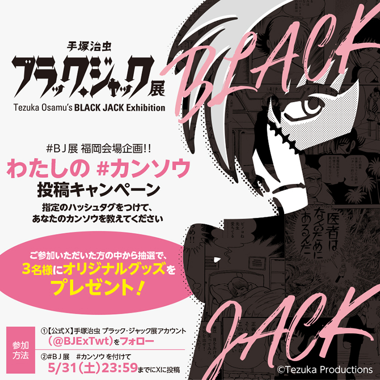 「手塚治虫 ブラック・ジャック展」#BJ展 福岡開場企画！わたしの#カンソウ投稿キャンペーン　指定のハッシュタグをつけて、あなたのカンソウを教えてください｜ご参加いただいた方の中から抽選で、3名様にオリジナルグッズをプレゼント！【参加方法】①公式X 手塚治虫 ブラックジャック展アカウント（@BJExTwt）をフォロー／②#BJ展 #カンソウを付けて5/31（土）23:59までにXに投稿