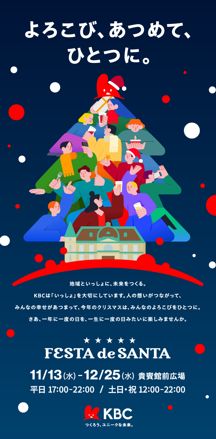 よろこび、あつめて、ひとつに。 | 地域といっしょに、未来をつくる。KBCは「いっしょ」を大切にしています。人の想いがつながって、みんなの幸せがあつまって、今年のクリスマスは、みんなのよろこびをひとつに。さあ、一年に一度の日を、一生に一度の日みたいに楽しみませんか。 | FESTA de SANTA【開催期間】11/13（水）～12/25（水）【開催場所】貴賓館前広場【開催時間】平日 17:00-22:00 / 土日・祝 12:00-22:00