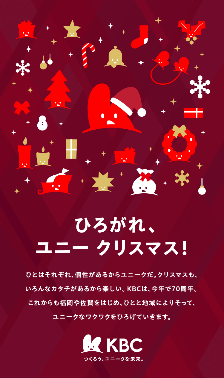 ひろがれ、ユニー クリスマス！ | ひとはそれぞれ、個性があるからユニークだ。クリスマスも、いろんなカタチがあるから楽しい。KBCは、今年で70周年。これからも福岡や佐賀をはじめ、ひとと地域によりそって、ユニークなワクワクをひろげていきます。