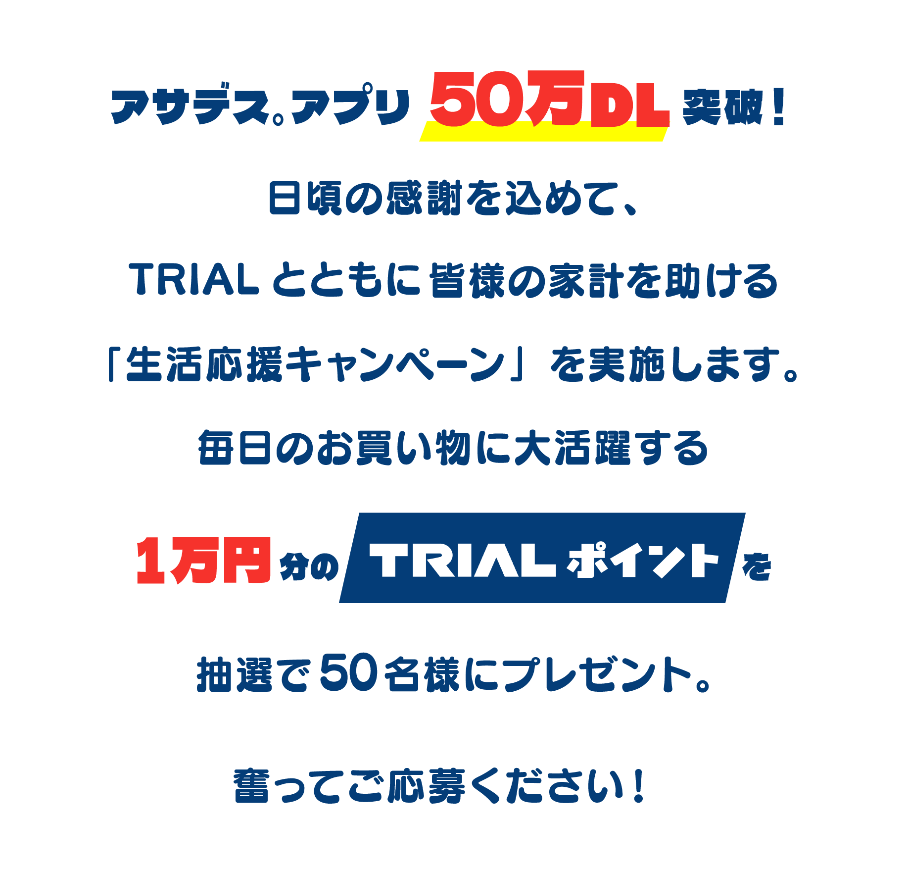 アサデス。アプリ50万DL突破!日頃の感謝を込めて、トライアルとともに皆様の家計を助ける「生活応援キャンペーン」を実施します。毎日のお買い物に大活躍する「1万円分のTRIALポイント」を抽選で50名様にプレゼント。奮ってご応募ください!