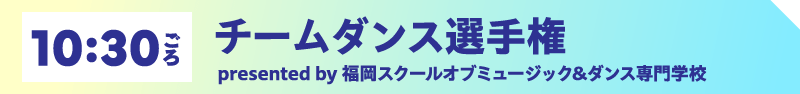 10:30ごろ チームダンス選手権　presented by 福岡スクールオブミュージック&ダンス専門学校