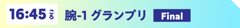 16:45ごろ 腕-1 グランプリ【Final】