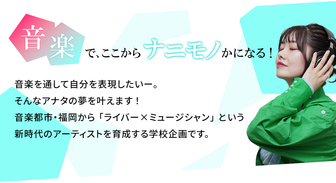 音楽で、ここからナニモノかになる！音楽を通して自分を表現したいー。そんなアナタの夢を叶えます！音楽都市・福岡から「ライバー×ミュージシャン」という新時代のアーティストを育成する学校企画です。
