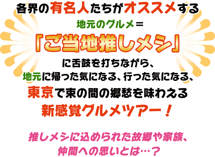 各界の有名人がオススメする地元のグルメ＝ご当地推しメシをご紹介！ご当地推しメシに舌鼓を打ちながら、地元に帰った気になる、行った気になる、東京で束の間の郷愁を味わえる新感覚グルメツアー！推しメシに込められた故郷や家族、友人への思いとは…？