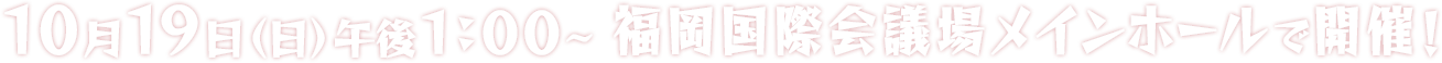 10月19日（日）午後1：00～福岡国際会議場メインホールで開催！