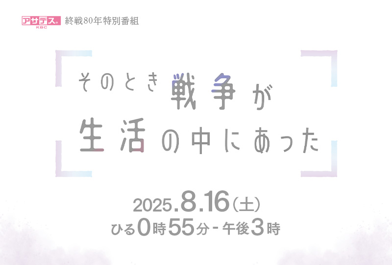アサデス。KBC終戦80年特別番組 そのとき戦争が生活の中にあった 2025年8月16日（土）ひる0時55分～午後3時