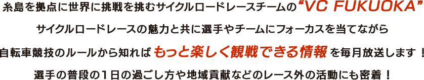 糸島を拠点に世界に挑戦を挑むサイクルロードレースチームの“VC FUKUOKA”サイクルロードレースの魅力と共に選手やチームにフォーカスを当てながら自転車競技のルールから知ればもっと楽しく観戦できる情報を毎月放送します！選手の普段の1日の過ごし方や地域貢献などのレース外の活動にも密着！