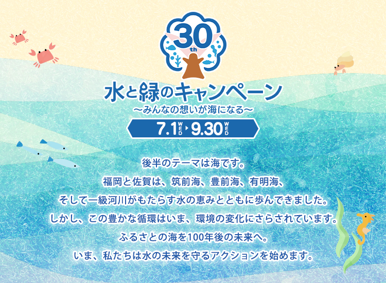 水と緑のキャンペーン～みんなの想いが海になる～ 7.1WED～9.30WED 後半のテーマは海です。福岡と佐賀は、筑前海、豊前海、有明海、そして一級河川がもたらす水の恵みとともに歩んできました。しかし、この豊かな循環はいま、環境の変化にさらされています。ふるさとの海を100年後の未来へ。いま、私たちは水の未来を守るアクションを始めます。
